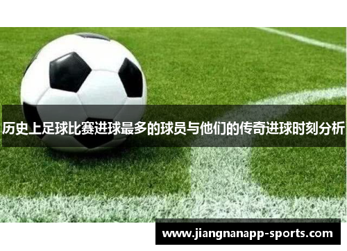 历史上足球比赛进球最多的球员与他们的传奇进球时刻分析